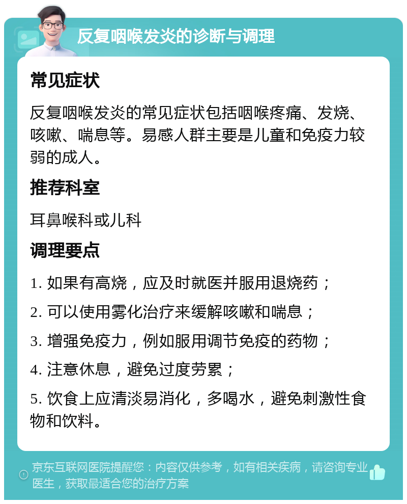 反复咽喉发炎的诊断与调理 常见症状 反复咽喉发炎的常见症状包括咽喉疼痛、发烧、咳嗽、喘息等。易感人群主要是儿童和免疫力较弱的成人。 推荐科室 耳鼻喉科或儿科 调理要点 1. 如果有高烧，应及时就医并服用退烧药； 2. 可以使用雾化治疗来缓解咳嗽和喘息； 3. 增强免疫力，例如服用调节免疫的药物； 4. 注意休息，避免过度劳累； 5. 饮食上应清淡易消化，多喝水，避免刺激性食物和饮料。