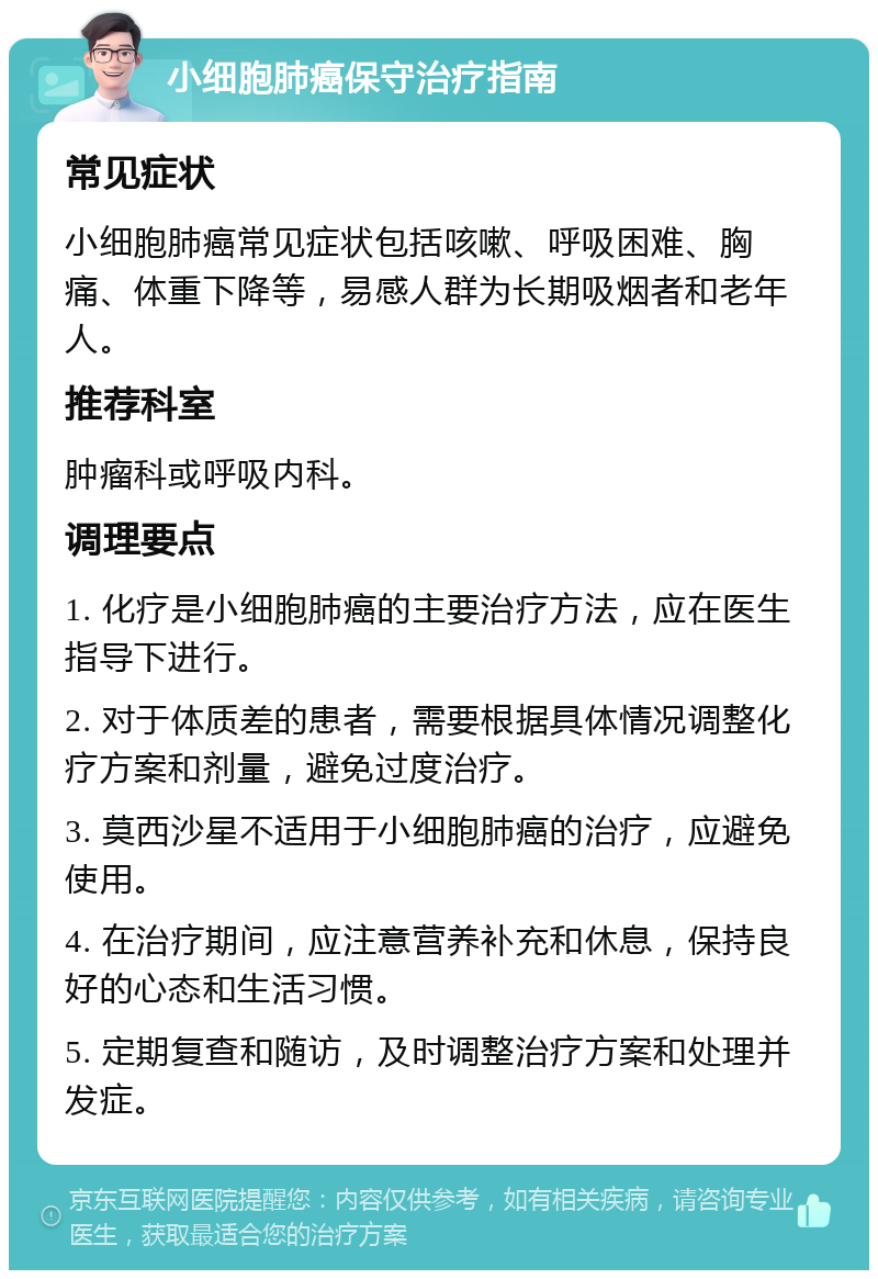 小细胞肺癌保守治疗指南 常见症状 小细胞肺癌常见症状包括咳嗽、呼吸困难、胸痛、体重下降等，易感人群为长期吸烟者和老年人。 推荐科室 肿瘤科或呼吸内科。 调理要点 1. 化疗是小细胞肺癌的主要治疗方法，应在医生指导下进行。 2. 对于体质差的患者，需要根据具体情况调整化疗方案和剂量，避免过度治疗。 3. 莫西沙星不适用于小细胞肺癌的治疗，应避免使用。 4. 在治疗期间，应注意营养补充和休息，保持良好的心态和生活习惯。 5. 定期复查和随访，及时调整治疗方案和处理并发症。