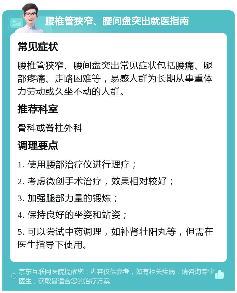 腰椎管狭窄、腰间盘突出就医指南 常见症状 腰椎管狭窄、腰间盘突出常见症状包括腰痛、腿部疼痛、走路困难等，易感人群为长期从事重体力劳动或久坐不动的人群。 推荐科室 骨科或脊柱外科 调理要点 1. 使用腰部治疗仪进行理疗； 2. 考虑微创手术治疗，效果相对较好； 3. 加强腿部力量的锻炼； 4. 保持良好的坐姿和站姿； 5. 可以尝试中药调理，如补肾壮阳丸等，但需在医生指导下使用。