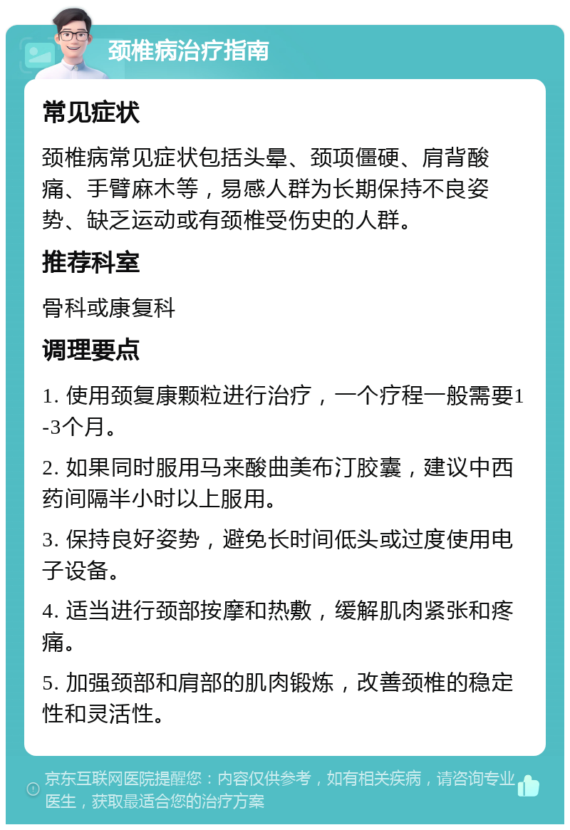 颈椎病治疗指南 常见症状 颈椎病常见症状包括头晕、颈项僵硬、肩背酸痛、手臂麻木等，易感人群为长期保持不良姿势、缺乏运动或有颈椎受伤史的人群。 推荐科室 骨科或康复科 调理要点 1. 使用颈复康颗粒进行治疗，一个疗程一般需要1-3个月。 2. 如果同时服用马来酸曲美布汀胶囊，建议中西药间隔半小时以上服用。 3. 保持良好姿势，避免长时间低头或过度使用电子设备。 4. 适当进行颈部按摩和热敷，缓解肌肉紧张和疼痛。 5. 加强颈部和肩部的肌肉锻炼，改善颈椎的稳定性和灵活性。