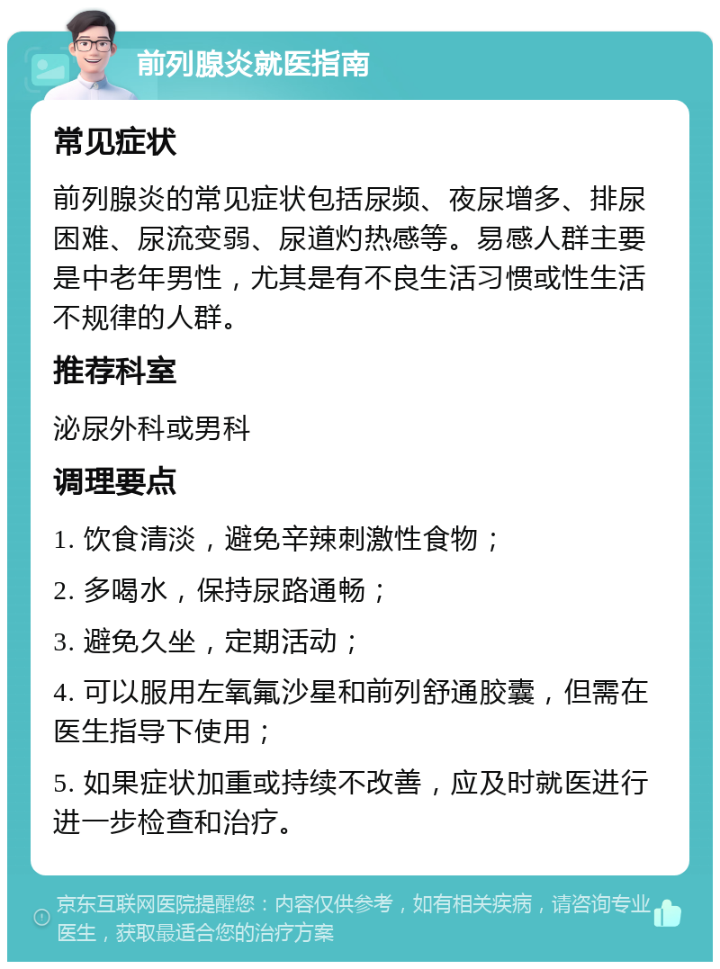 前列腺炎就医指南 常见症状 前列腺炎的常见症状包括尿频、夜尿增多、排尿困难、尿流变弱、尿道灼热感等。易感人群主要是中老年男性，尤其是有不良生活习惯或性生活不规律的人群。 推荐科室 泌尿外科或男科 调理要点 1. 饮食清淡，避免辛辣刺激性食物； 2. 多喝水，保持尿路通畅； 3. 避免久坐，定期活动； 4. 可以服用左氧氟沙星和前列舒通胶囊，但需在医生指导下使用； 5. 如果症状加重或持续不改善，应及时就医进行进一步检查和治疗。