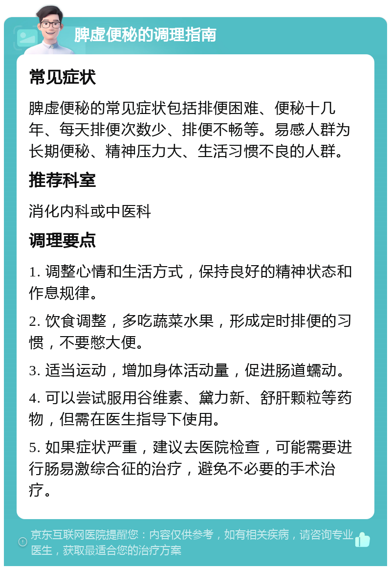 脾虚便秘的调理指南 常见症状 脾虚便秘的常见症状包括排便困难、便秘十几年、每天排便次数少、排便不畅等。易感人群为长期便秘、精神压力大、生活习惯不良的人群。 推荐科室 消化内科或中医科 调理要点 1. 调整心情和生活方式，保持良好的精神状态和作息规律。 2. 饮食调整，多吃蔬菜水果，形成定时排便的习惯，不要憋大便。 3. 适当运动，增加身体活动量，促进肠道蠕动。 4. 可以尝试服用谷维素、黛力新、舒肝颗粒等药物，但需在医生指导下使用。 5. 如果症状严重，建议去医院检查，可能需要进行肠易激综合征的治疗，避免不必要的手术治疗。