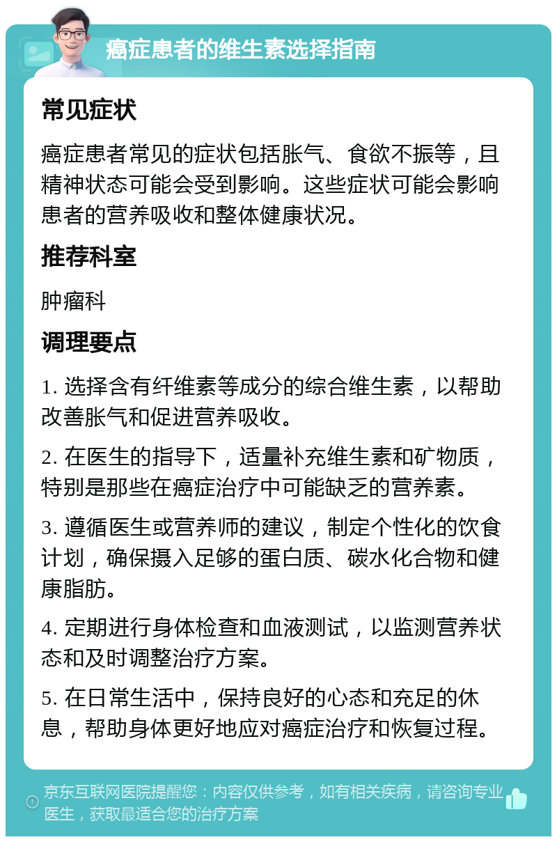 癌症患者的维生素选择指南 常见症状 癌症患者常见的症状包括胀气、食欲不振等，且精神状态可能会受到影响。这些症状可能会影响患者的营养吸收和整体健康状况。 推荐科室 肿瘤科 调理要点 1. 选择含有纤维素等成分的综合维生素，以帮助改善胀气和促进营养吸收。 2. 在医生的指导下，适量补充维生素和矿物质，特别是那些在癌症治疗中可能缺乏的营养素。 3. 遵循医生或营养师的建议，制定个性化的饮食计划，确保摄入足够的蛋白质、碳水化合物和健康脂肪。 4. 定期进行身体检查和血液测试，以监测营养状态和及时调整治疗方案。 5. 在日常生活中，保持良好的心态和充足的休息，帮助身体更好地应对癌症治疗和恢复过程。