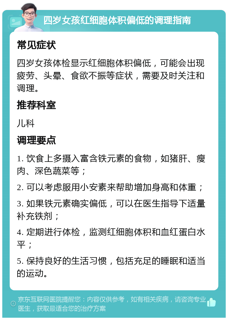 四岁女孩红细胞体积偏低的调理指南 常见症状 四岁女孩体检显示红细胞体积偏低，可能会出现疲劳、头晕、食欲不振等症状，需要及时关注和调理。 推荐科室 儿科 调理要点 1. 饮食上多摄入富含铁元素的食物，如猪肝、瘦肉、深色蔬菜等； 2. 可以考虑服用小安素来帮助增加身高和体重； 3. 如果铁元素确实偏低，可以在医生指导下适量补充铁剂； 4. 定期进行体检，监测红细胞体积和血红蛋白水平； 5. 保持良好的生活习惯，包括充足的睡眠和适当的运动。