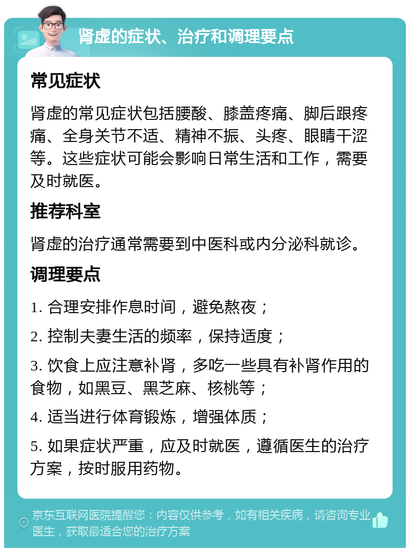 肾虚的症状、治疗和调理要点 常见症状 肾虚的常见症状包括腰酸、膝盖疼痛、脚后跟疼痛、全身关节不适、精神不振、头疼、眼睛干涩等。这些症状可能会影响日常生活和工作，需要及时就医。 推荐科室 肾虚的治疗通常需要到中医科或内分泌科就诊。 调理要点 1. 合理安排作息时间，避免熬夜； 2. 控制夫妻生活的频率，保持适度； 3. 饮食上应注意补肾，多吃一些具有补肾作用的食物，如黑豆、黑芝麻、核桃等； 4. 适当进行体育锻炼，增强体质； 5. 如果症状严重，应及时就医，遵循医生的治疗方案，按时服用药物。