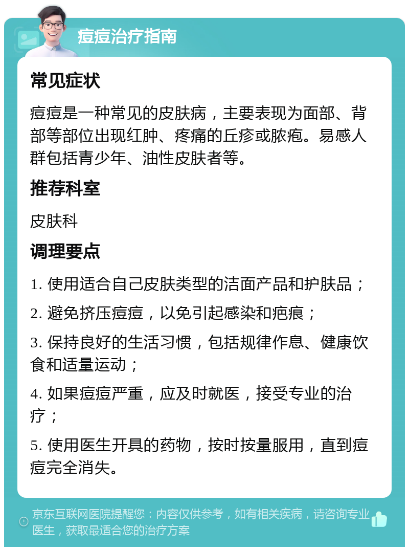 痘痘治疗指南 常见症状 痘痘是一种常见的皮肤病，主要表现为面部、背部等部位出现红肿、疼痛的丘疹或脓疱。易感人群包括青少年、油性皮肤者等。 推荐科室 皮肤科 调理要点 1. 使用适合自己皮肤类型的洁面产品和护肤品； 2. 避免挤压痘痘，以免引起感染和疤痕； 3. 保持良好的生活习惯，包括规律作息、健康饮食和适量运动； 4. 如果痘痘严重，应及时就医，接受专业的治疗； 5. 使用医生开具的药物，按时按量服用，直到痘痘完全消失。