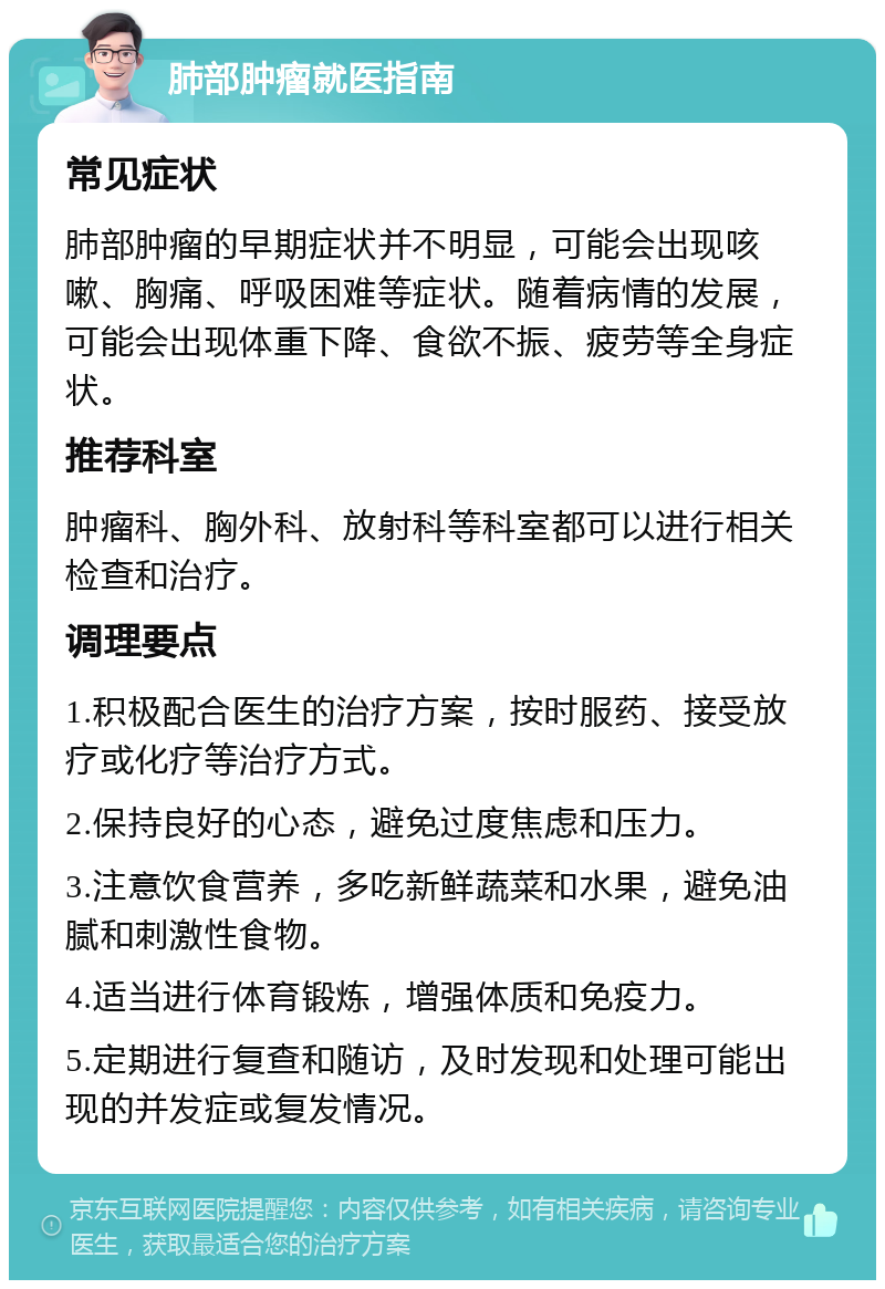 肺部肿瘤就医指南 常见症状 肺部肿瘤的早期症状并不明显，可能会出现咳嗽、胸痛、呼吸困难等症状。随着病情的发展，可能会出现体重下降、食欲不振、疲劳等全身症状。 推荐科室 肿瘤科、胸外科、放射科等科室都可以进行相关检查和治疗。 调理要点 1.积极配合医生的治疗方案，按时服药、接受放疗或化疗等治疗方式。 2.保持良好的心态，避免过度焦虑和压力。 3.注意饮食营养，多吃新鲜蔬菜和水果，避免油腻和刺激性食物。 4.适当进行体育锻炼，增强体质和免疫力。 5.定期进行复查和随访，及时发现和处理可能出现的并发症或复发情况。