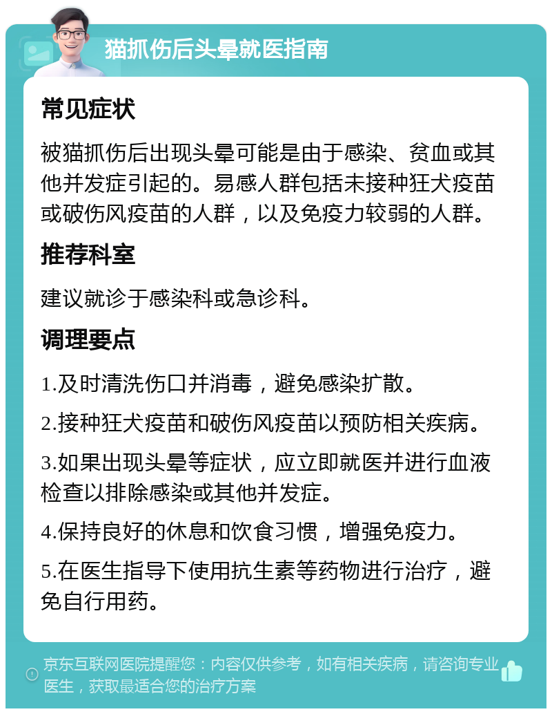 猫抓伤后头晕就医指南 常见症状 被猫抓伤后出现头晕可能是由于感染、贫血或其他并发症引起的。易感人群包括未接种狂犬疫苗或破伤风疫苗的人群，以及免疫力较弱的人群。 推荐科室 建议就诊于感染科或急诊科。 调理要点 1.及时清洗伤口并消毒，避免感染扩散。 2.接种狂犬疫苗和破伤风疫苗以预防相关疾病。 3.如果出现头晕等症状，应立即就医并进行血液检查以排除感染或其他并发症。 4.保持良好的休息和饮食习惯，增强免疫力。 5.在医生指导下使用抗生素等药物进行治疗，避免自行用药。