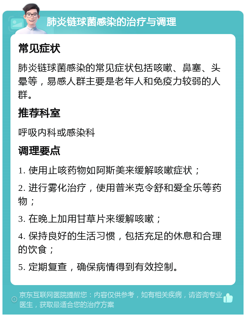 肺炎链球菌感染的治疗与调理 常见症状 肺炎链球菌感染的常见症状包括咳嗽、鼻塞、头晕等，易感人群主要是老年人和免疫力较弱的人群。 推荐科室 呼吸内科或感染科 调理要点 1. 使用止咳药物如阿斯美来缓解咳嗽症状； 2. 进行雾化治疗，使用普米克令舒和爱全乐等药物； 3. 在晚上加用甘草片来缓解咳嗽； 4. 保持良好的生活习惯，包括充足的休息和合理的饮食； 5. 定期复查，确保病情得到有效控制。