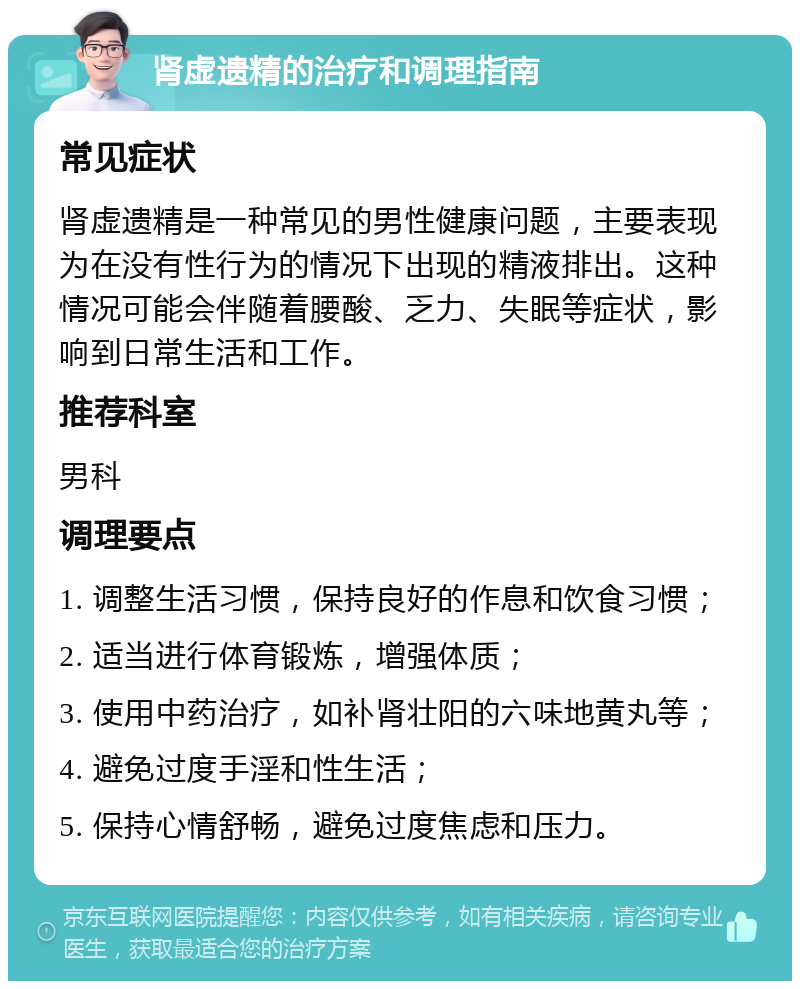 肾虚遗精的治疗和调理指南 常见症状 肾虚遗精是一种常见的男性健康问题，主要表现为在没有性行为的情况下出现的精液排出。这种情况可能会伴随着腰酸、乏力、失眠等症状，影响到日常生活和工作。 推荐科室 男科 调理要点 1. 调整生活习惯，保持良好的作息和饮食习惯； 2. 适当进行体育锻炼，增强体质； 3. 使用中药治疗，如补肾壮阳的六味地黄丸等； 4. 避免过度手淫和性生活； 5. 保持心情舒畅，避免过度焦虑和压力。