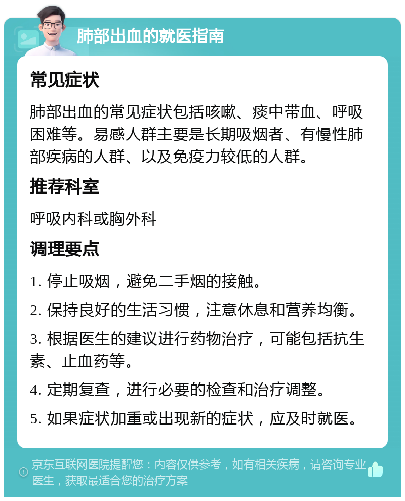 肺部出血的就医指南 常见症状 肺部出血的常见症状包括咳嗽、痰中带血、呼吸困难等。易感人群主要是长期吸烟者、有慢性肺部疾病的人群、以及免疫力较低的人群。 推荐科室 呼吸内科或胸外科 调理要点 1. 停止吸烟，避免二手烟的接触。 2. 保持良好的生活习惯，注意休息和营养均衡。 3. 根据医生的建议进行药物治疗，可能包括抗生素、止血药等。 4. 定期复查，进行必要的检查和治疗调整。 5. 如果症状加重或出现新的症状，应及时就医。