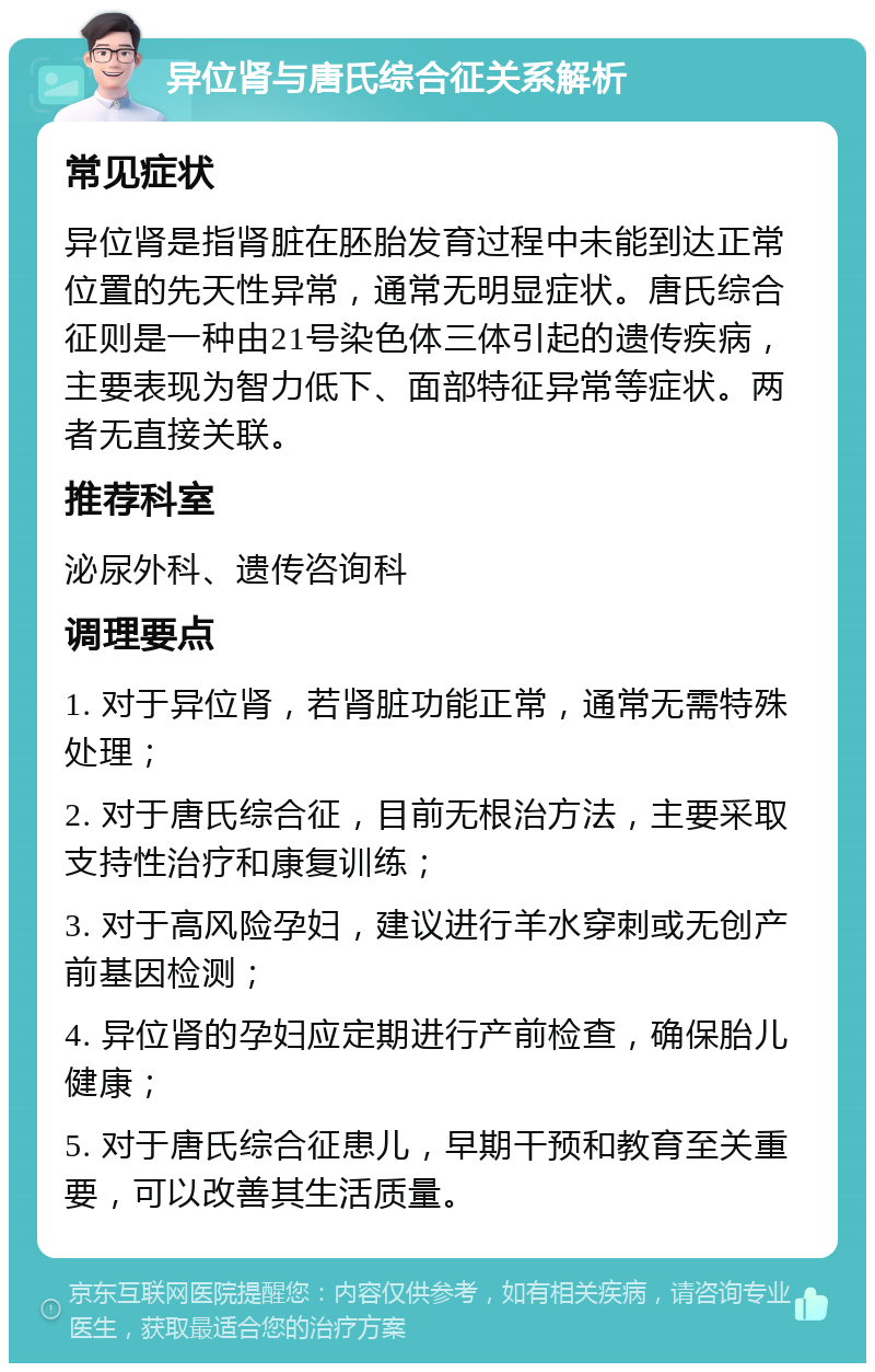 异位肾与唐氏综合征关系解析 常见症状 异位肾是指肾脏在胚胎发育过程中未能到达正常位置的先天性异常，通常无明显症状。唐氏综合征则是一种由21号染色体三体引起的遗传疾病，主要表现为智力低下、面部特征异常等症状。两者无直接关联。 推荐科室 泌尿外科、遗传咨询科 调理要点 1. 对于异位肾，若肾脏功能正常，通常无需特殊处理； 2. 对于唐氏综合征，目前无根治方法，主要采取支持性治疗和康复训练； 3. 对于高风险孕妇，建议进行羊水穿刺或无创产前基因检测； 4. 异位肾的孕妇应定期进行产前检查，确保胎儿健康； 5. 对于唐氏综合征患儿，早期干预和教育至关重要，可以改善其生活质量。