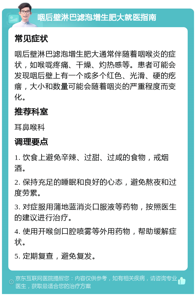 咽后壁淋巴滤泡增生肥大就医指南 常见症状 咽后壁淋巴滤泡增生肥大通常伴随着咽喉炎的症状，如喉咙疼痛、干燥、灼热感等。患者可能会发现咽后壁上有一个或多个红色、光滑、硬的疙瘩，大小和数量可能会随着咽炎的严重程度而变化。 推荐科室 耳鼻喉科 调理要点 1. 饮食上避免辛辣、过甜、过咸的食物，戒烟酒。 2. 保持充足的睡眠和良好的心态，避免熬夜和过度劳累。 3. 对症服用蒲地蓝消炎口服液等药物，按照医生的建议进行治疗。 4. 使用开喉剑口腔喷雾等外用药物，帮助缓解症状。 5. 定期复查，避免复发。