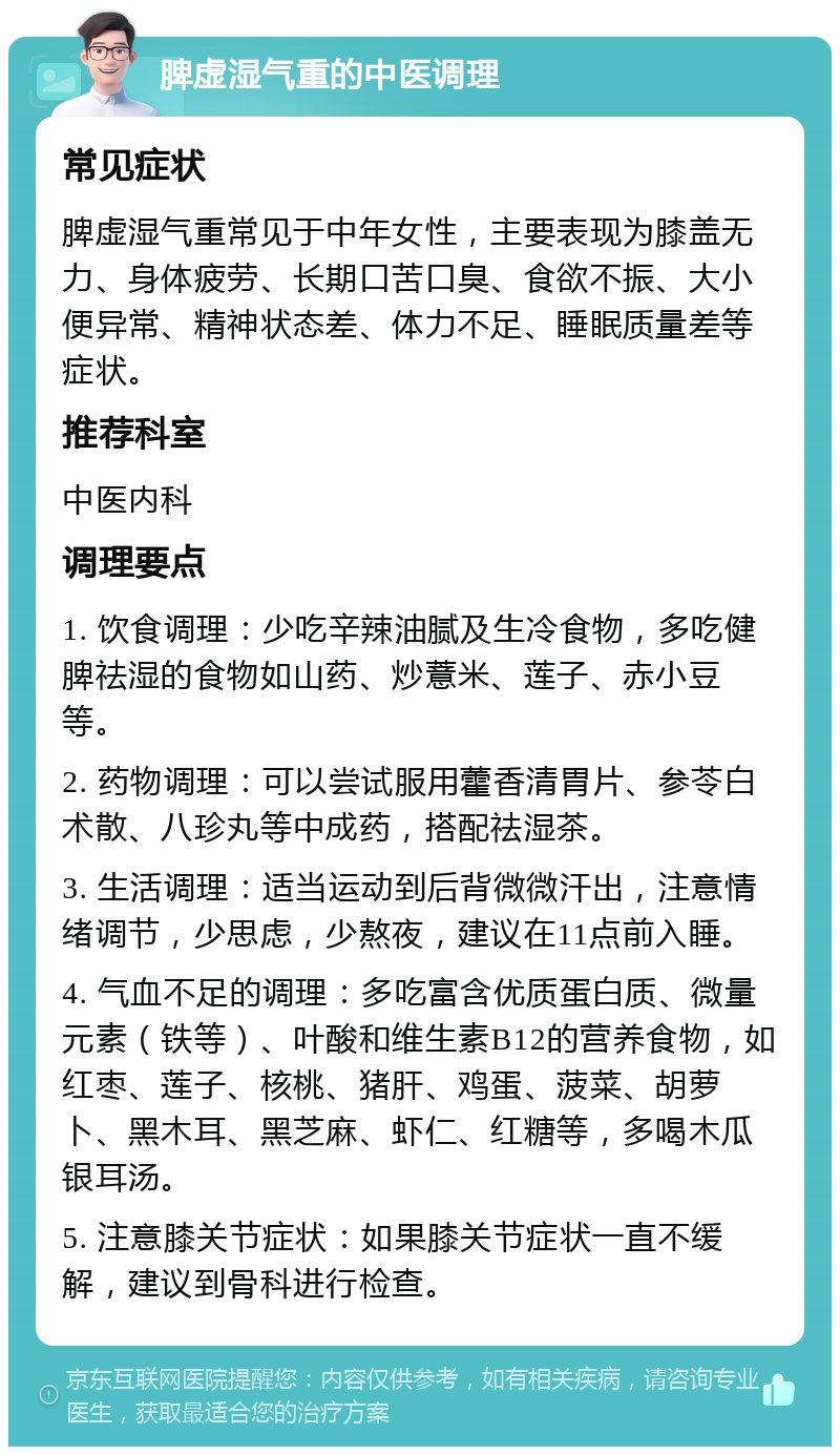 脾虚湿气重的中医调理 常见症状 脾虚湿气重常见于中年女性，主要表现为膝盖无力、身体疲劳、长期口苦口臭、食欲不振、大小便异常、精神状态差、体力不足、睡眠质量差等症状。 推荐科室 中医内科 调理要点 1. 饮食调理：少吃辛辣油腻及生冷食物，多吃健脾祛湿的食物如山药、炒薏米、莲子、赤小豆等。 2. 药物调理：可以尝试服用藿香清胃片、参苓白术散、八珍丸等中成药，搭配祛湿茶。 3. 生活调理：适当运动到后背微微汗出，注意情绪调节，少思虑，少熬夜，建议在11点前入睡。 4. 气血不足的调理：多吃富含优质蛋白质、微量元素（铁等）、叶酸和维生素B12的营养食物，如红枣、莲子、核桃、猪肝、鸡蛋、菠菜、胡萝卜、黑木耳、黑芝麻、虾仁、红糖等，多喝木瓜银耳汤。 5. 注意膝关节症状：如果膝关节症状一直不缓解，建议到骨科进行检查。