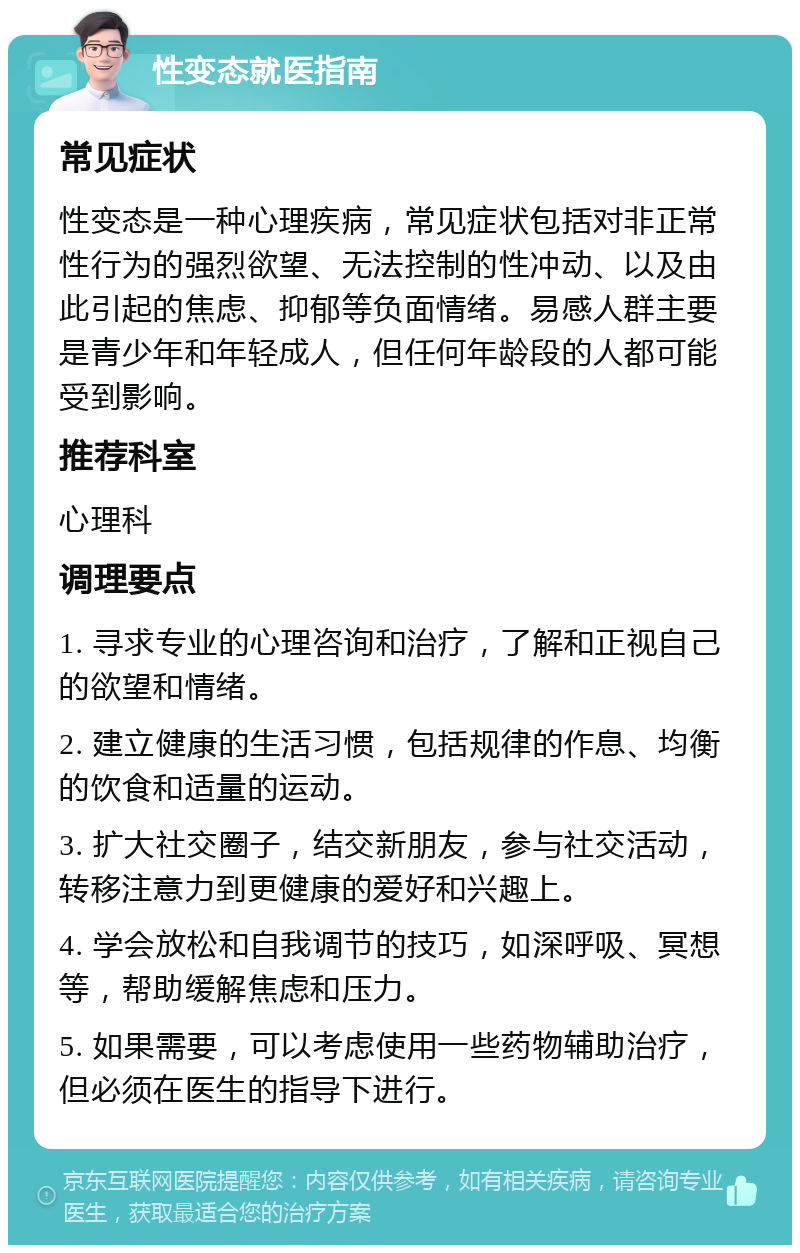 性变态就医指南 常见症状 性变态是一种心理疾病，常见症状包括对非正常性行为的强烈欲望、无法控制的性冲动、以及由此引起的焦虑、抑郁等负面情绪。易感人群主要是青少年和年轻成人，但任何年龄段的人都可能受到影响。 推荐科室 心理科 调理要点 1. 寻求专业的心理咨询和治疗，了解和正视自己的欲望和情绪。 2. 建立健康的生活习惯，包括规律的作息、均衡的饮食和适量的运动。 3. 扩大社交圈子，结交新朋友，参与社交活动，转移注意力到更健康的爱好和兴趣上。 4. 学会放松和自我调节的技巧，如深呼吸、冥想等，帮助缓解焦虑和压力。 5. 如果需要，可以考虑使用一些药物辅助治疗，但必须在医生的指导下进行。