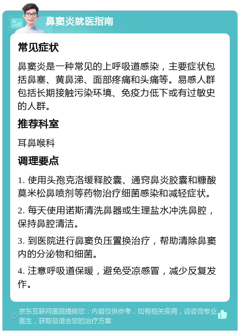 鼻窦炎就医指南 常见症状 鼻窦炎是一种常见的上呼吸道感染，主要症状包括鼻塞、黄鼻涕、面部疼痛和头痛等。易感人群包括长期接触污染环境、免疫力低下或有过敏史的人群。 推荐科室 耳鼻喉科 调理要点 1. 使用头孢克洛缓释胶囊、通窍鼻炎胶囊和糠酸莫米松鼻喷剂等药物治疗细菌感染和减轻症状。 2. 每天使用诺斯清洗鼻器或生理盐水冲洗鼻腔，保持鼻腔清洁。 3. 到医院进行鼻窦负压置换治疗，帮助清除鼻窦内的分泌物和细菌。 4. 注意呼吸道保暖，避免受凉感冒，减少反复发作。