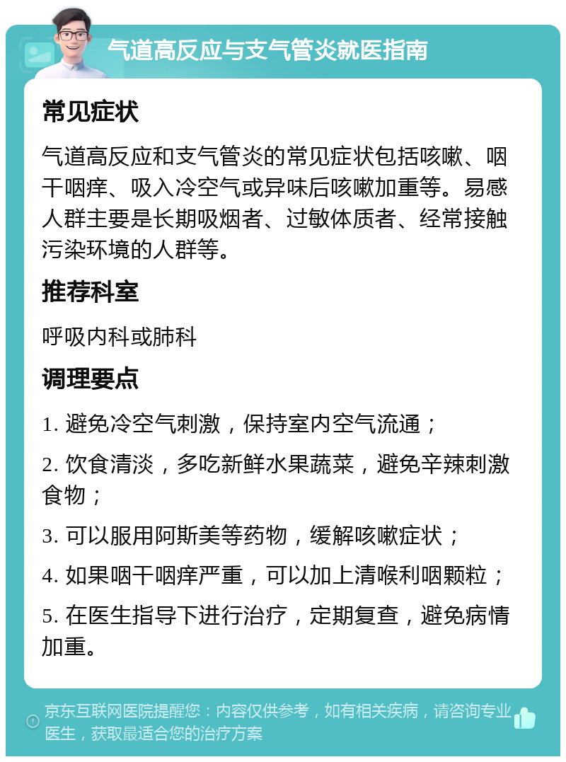 气道高反应与支气管炎就医指南 常见症状 气道高反应和支气管炎的常见症状包括咳嗽、咽干咽痒、吸入冷空气或异味后咳嗽加重等。易感人群主要是长期吸烟者、过敏体质者、经常接触污染环境的人群等。 推荐科室 呼吸内科或肺科 调理要点 1. 避免冷空气刺激，保持室内空气流通； 2. 饮食清淡，多吃新鲜水果蔬菜，避免辛辣刺激食物； 3. 可以服用阿斯美等药物，缓解咳嗽症状； 4. 如果咽干咽痒严重，可以加上清喉利咽颗粒； 5. 在医生指导下进行治疗，定期复查，避免病情加重。