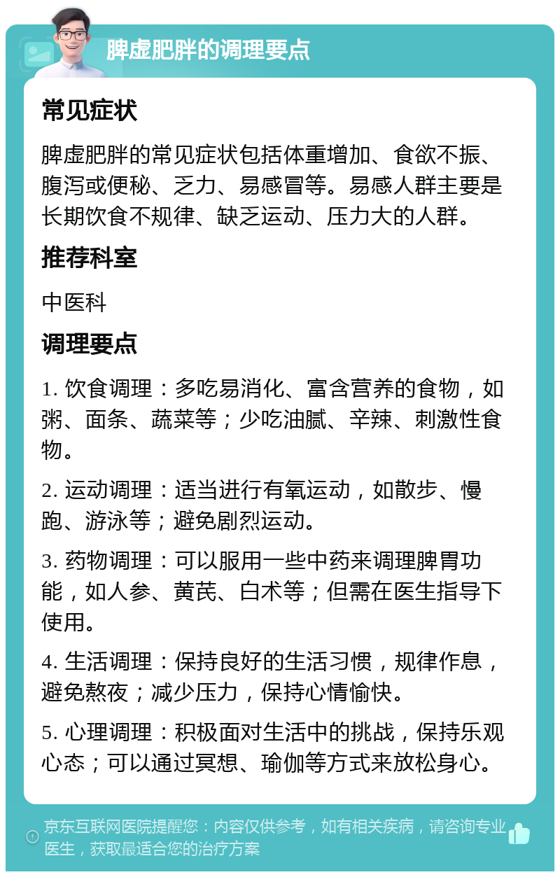 脾虚肥胖的调理要点 常见症状 脾虚肥胖的常见症状包括体重增加、食欲不振、腹泻或便秘、乏力、易感冒等。易感人群主要是长期饮食不规律、缺乏运动、压力大的人群。 推荐科室 中医科 调理要点 1. 饮食调理：多吃易消化、富含营养的食物，如粥、面条、蔬菜等；少吃油腻、辛辣、刺激性食物。 2. 运动调理：适当进行有氧运动，如散步、慢跑、游泳等；避免剧烈运动。 3. 药物调理：可以服用一些中药来调理脾胃功能，如人参、黄芪、白术等；但需在医生指导下使用。 4. 生活调理：保持良好的生活习惯，规律作息，避免熬夜；减少压力，保持心情愉快。 5. 心理调理：积极面对生活中的挑战，保持乐观心态；可以通过冥想、瑜伽等方式来放松身心。