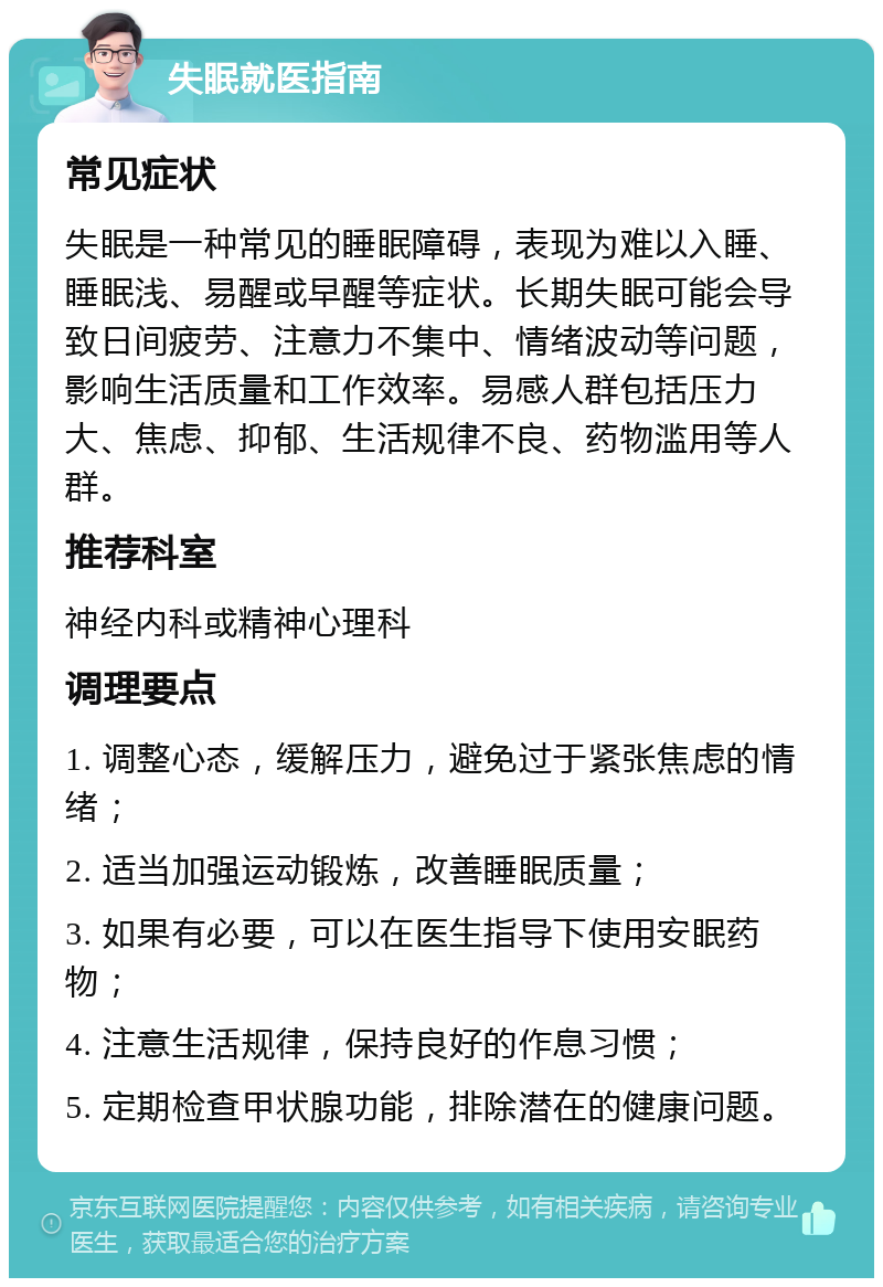 失眠就医指南 常见症状 失眠是一种常见的睡眠障碍，表现为难以入睡、睡眠浅、易醒或早醒等症状。长期失眠可能会导致日间疲劳、注意力不集中、情绪波动等问题，影响生活质量和工作效率。易感人群包括压力大、焦虑、抑郁、生活规律不良、药物滥用等人群。 推荐科室 神经内科或精神心理科 调理要点 1. 调整心态，缓解压力，避免过于紧张焦虑的情绪； 2. 适当加强运动锻炼，改善睡眠质量； 3. 如果有必要，可以在医生指导下使用安眠药物； 4. 注意生活规律，保持良好的作息习惯； 5. 定期检查甲状腺功能，排除潜在的健康问题。