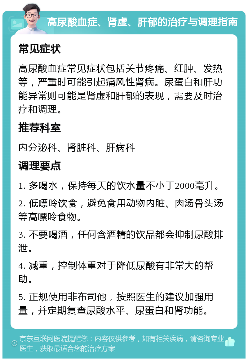 高尿酸血症、肾虚、肝郁的治疗与调理指南 常见症状 高尿酸血症常见症状包括关节疼痛、红肿、发热等，严重时可能引起痛风性肾病。尿蛋白和肝功能异常则可能是肾虚和肝郁的表现，需要及时治疗和调理。 推荐科室 内分泌科、肾脏科、肝病科 调理要点 1. 多喝水，保持每天的饮水量不小于2000毫升。 2. 低嘌呤饮食，避免食用动物内脏、肉汤骨头汤等高嘌呤食物。 3. 不要喝酒，任何含酒精的饮品都会抑制尿酸排泄。 4. 减重，控制体重对于降低尿酸有非常大的帮助。 5. 正规使用非布司他，按照医生的建议加强用量，并定期复查尿酸水平、尿蛋白和肾功能。