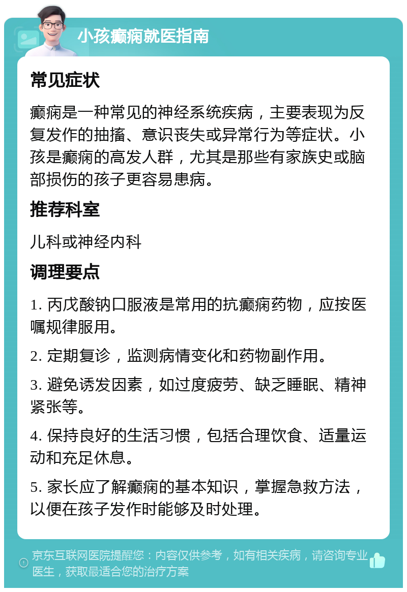 小孩癫痫就医指南 常见症状 癫痫是一种常见的神经系统疾病，主要表现为反复发作的抽搐、意识丧失或异常行为等症状。小孩是癫痫的高发人群，尤其是那些有家族史或脑部损伤的孩子更容易患病。 推荐科室 儿科或神经内科 调理要点 1. 丙戊酸钠口服液是常用的抗癫痫药物，应按医嘱规律服用。 2. 定期复诊，监测病情变化和药物副作用。 3. 避免诱发因素，如过度疲劳、缺乏睡眠、精神紧张等。 4. 保持良好的生活习惯，包括合理饮食、适量运动和充足休息。 5. 家长应了解癫痫的基本知识，掌握急救方法，以便在孩子发作时能够及时处理。