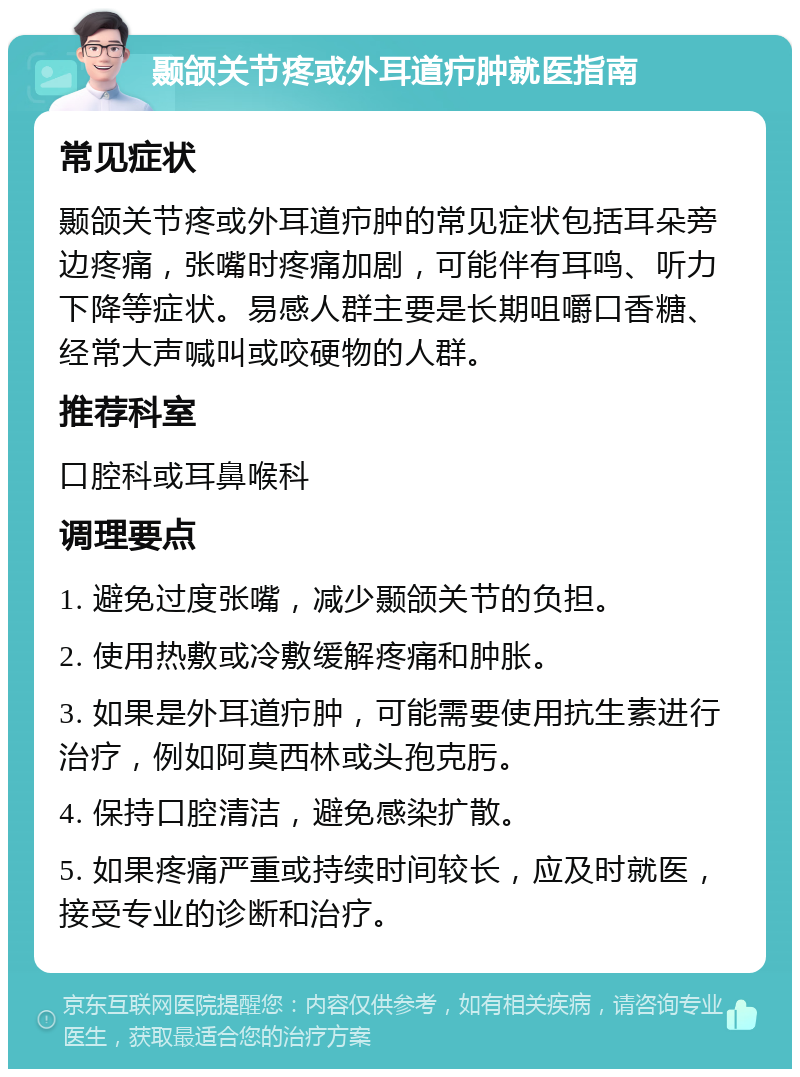 颞颌关节疼或外耳道疖肿就医指南 常见症状 颞颌关节疼或外耳道疖肿的常见症状包括耳朵旁边疼痛，张嘴时疼痛加剧，可能伴有耳鸣、听力下降等症状。易感人群主要是长期咀嚼口香糖、经常大声喊叫或咬硬物的人群。 推荐科室 口腔科或耳鼻喉科 调理要点 1. 避免过度张嘴，减少颞颌关节的负担。 2. 使用热敷或冷敷缓解疼痛和肿胀。 3. 如果是外耳道疖肿，可能需要使用抗生素进行治疗，例如阿莫西林或头孢克肟。 4. 保持口腔清洁，避免感染扩散。 5. 如果疼痛严重或持续时间较长，应及时就医，接受专业的诊断和治疗。