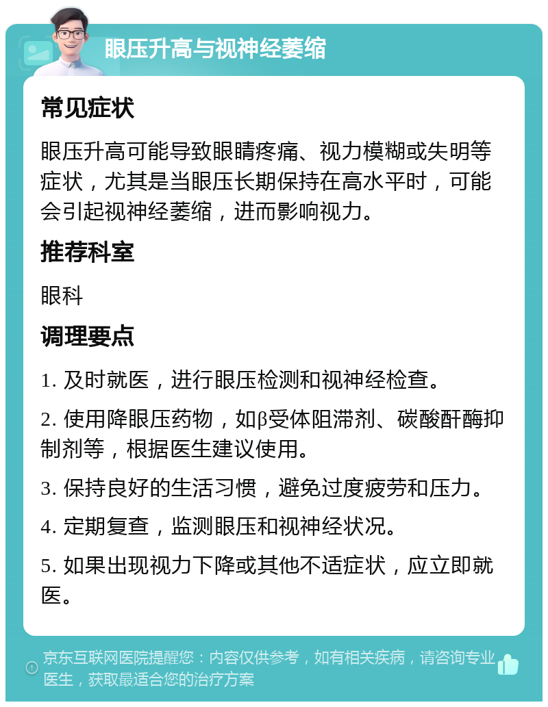 眼压升高与视神经萎缩 常见症状 眼压升高可能导致眼睛疼痛、视力模糊或失明等症状，尤其是当眼压长期保持在高水平时，可能会引起视神经萎缩，进而影响视力。 推荐科室 眼科 调理要点 1. 及时就医，进行眼压检测和视神经检查。 2. 使用降眼压药物，如β受体阻滞剂、碳酸酐酶抑制剂等，根据医生建议使用。 3. 保持良好的生活习惯，避免过度疲劳和压力。 4. 定期复查，监测眼压和视神经状况。 5. 如果出现视力下降或其他不适症状，应立即就医。