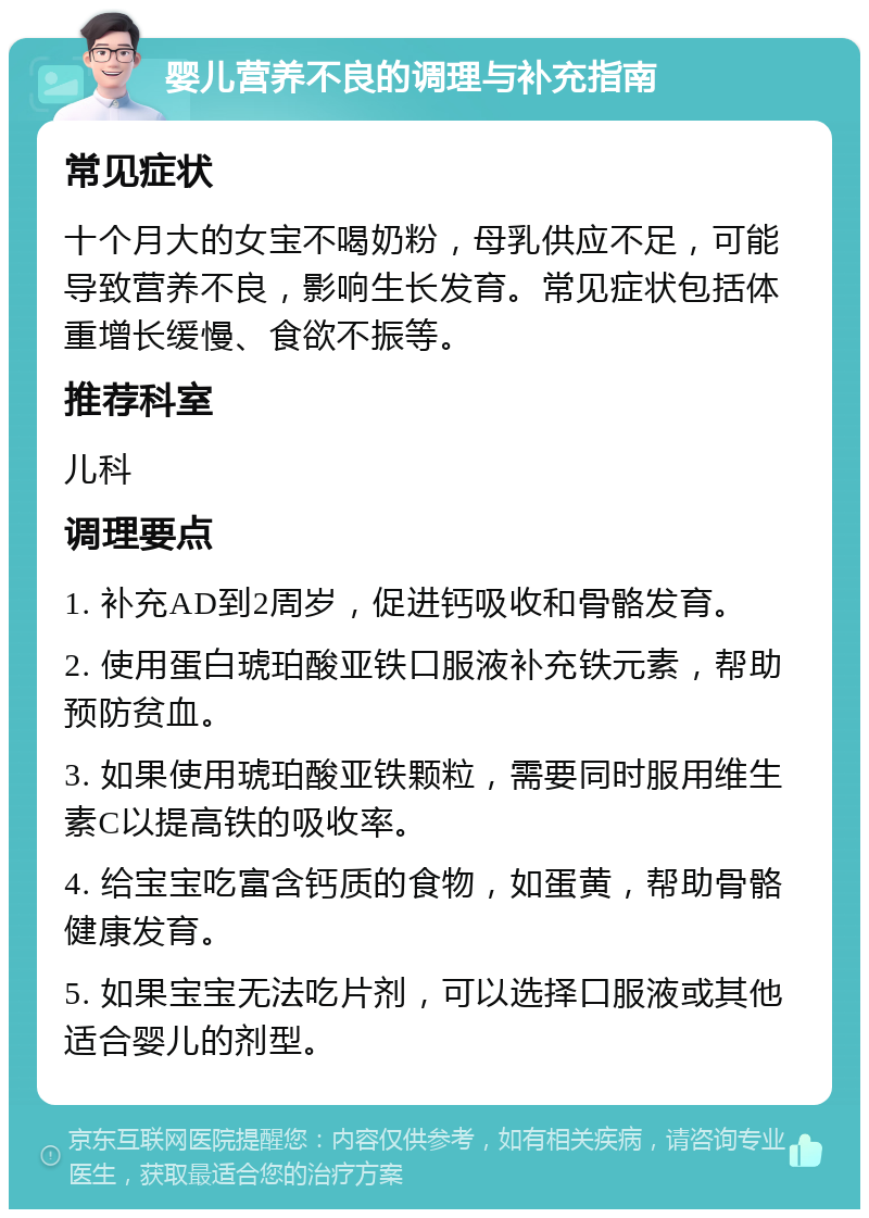 婴儿营养不良的调理与补充指南 常见症状 十个月大的女宝不喝奶粉，母乳供应不足，可能导致营养不良，影响生长发育。常见症状包括体重增长缓慢、食欲不振等。 推荐科室 儿科 调理要点 1. 补充AD到2周岁，促进钙吸收和骨骼发育。 2. 使用蛋白琥珀酸亚铁口服液补充铁元素，帮助预防贫血。 3. 如果使用琥珀酸亚铁颗粒，需要同时服用维生素C以提高铁的吸收率。 4. 给宝宝吃富含钙质的食物，如蛋黄，帮助骨骼健康发育。 5. 如果宝宝无法吃片剂，可以选择口服液或其他适合婴儿的剂型。