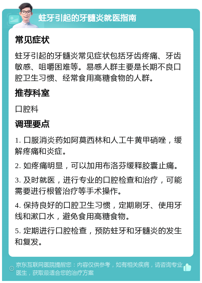 蛀牙引起的牙髓炎就医指南 常见症状 蛀牙引起的牙髓炎常见症状包括牙齿疼痛、牙齿敏感、咀嚼困难等。易感人群主要是长期不良口腔卫生习惯、经常食用高糖食物的人群。 推荐科室 口腔科 调理要点 1. 口服消炎药如阿莫西林和人工牛黄甲硝唑，缓解疼痛和炎症。 2. 如疼痛明显，可以加用布洛芬缓释胶囊止痛。 3. 及时就医，进行专业的口腔检查和治疗，可能需要进行根管治疗等手术操作。 4. 保持良好的口腔卫生习惯，定期刷牙、使用牙线和漱口水，避免食用高糖食物。 5. 定期进行口腔检查，预防蛀牙和牙髓炎的发生和复发。