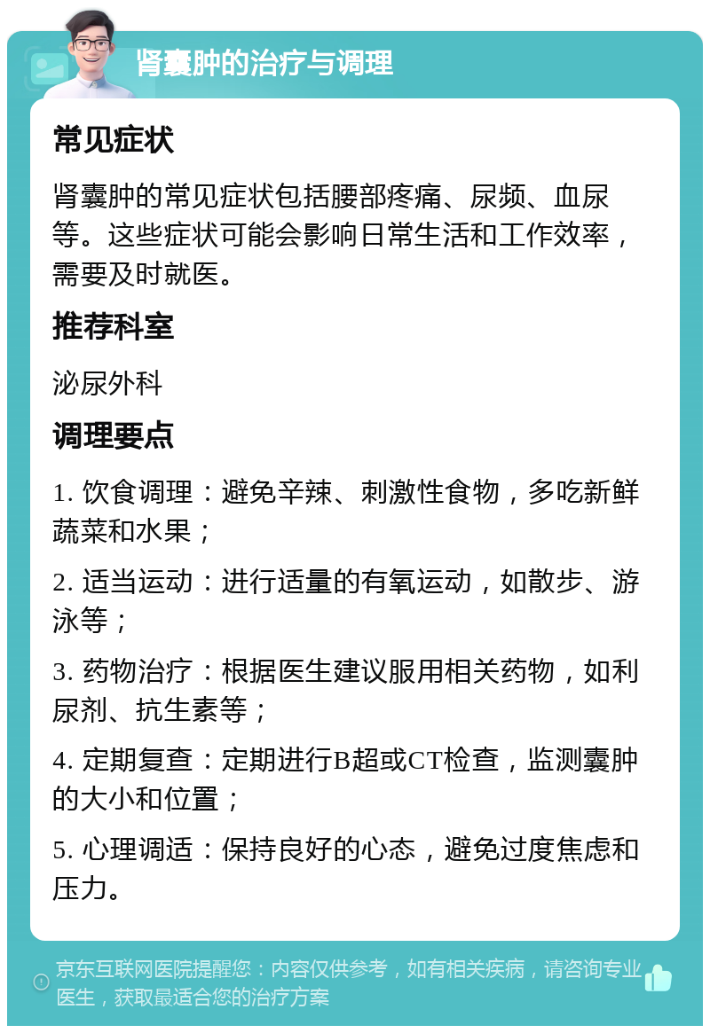 肾囊肿的治疗与调理 常见症状 肾囊肿的常见症状包括腰部疼痛、尿频、血尿等。这些症状可能会影响日常生活和工作效率，需要及时就医。 推荐科室 泌尿外科 调理要点 1. 饮食调理：避免辛辣、刺激性食物，多吃新鲜蔬菜和水果； 2. 适当运动：进行适量的有氧运动，如散步、游泳等； 3. 药物治疗：根据医生建议服用相关药物，如利尿剂、抗生素等； 4. 定期复查：定期进行B超或CT检查，监测囊肿的大小和位置； 5. 心理调适：保持良好的心态，避免过度焦虑和压力。