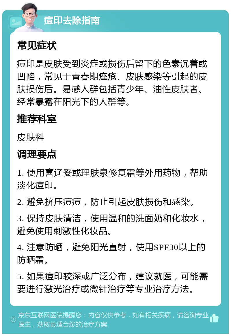 痘印去除指南 常见症状 痘印是皮肤受到炎症或损伤后留下的色素沉着或凹陷，常见于青春期痤疮、皮肤感染等引起的皮肤损伤后。易感人群包括青少年、油性皮肤者、经常暴露在阳光下的人群等。 推荐科室 皮肤科 调理要点 1. 使用喜辽妥或理肤泉修复霜等外用药物，帮助淡化痘印。 2. 避免挤压痘痘，防止引起皮肤损伤和感染。 3. 保持皮肤清洁，使用温和的洗面奶和化妆水，避免使用刺激性化妆品。 4. 注意防晒，避免阳光直射，使用SPF30以上的防晒霜。 5. 如果痘印较深或广泛分布，建议就医，可能需要进行激光治疗或微针治疗等专业治疗方法。