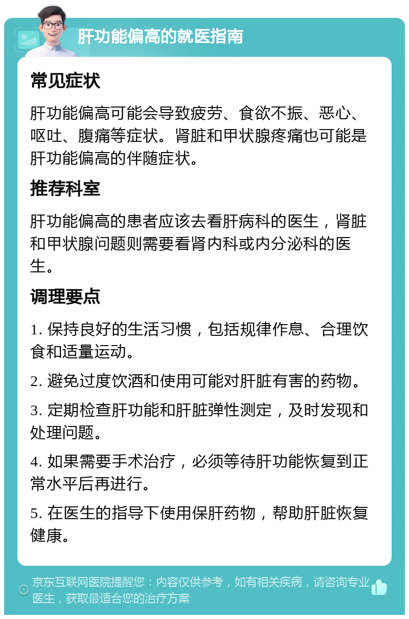 肝功能偏高的就医指南 常见症状 肝功能偏高可能会导致疲劳、食欲不振、恶心、呕吐、腹痛等症状。肾脏和甲状腺疼痛也可能是肝功能偏高的伴随症状。 推荐科室 肝功能偏高的患者应该去看肝病科的医生，肾脏和甲状腺问题则需要看肾内科或内分泌科的医生。 调理要点 1. 保持良好的生活习惯，包括规律作息、合理饮食和适量运动。 2. 避免过度饮酒和使用可能对肝脏有害的药物。 3. 定期检查肝功能和肝脏弹性测定，及时发现和处理问题。 4. 如果需要手术治疗，必须等待肝功能恢复到正常水平后再进行。 5. 在医生的指导下使用保肝药物，帮助肝脏恢复健康。