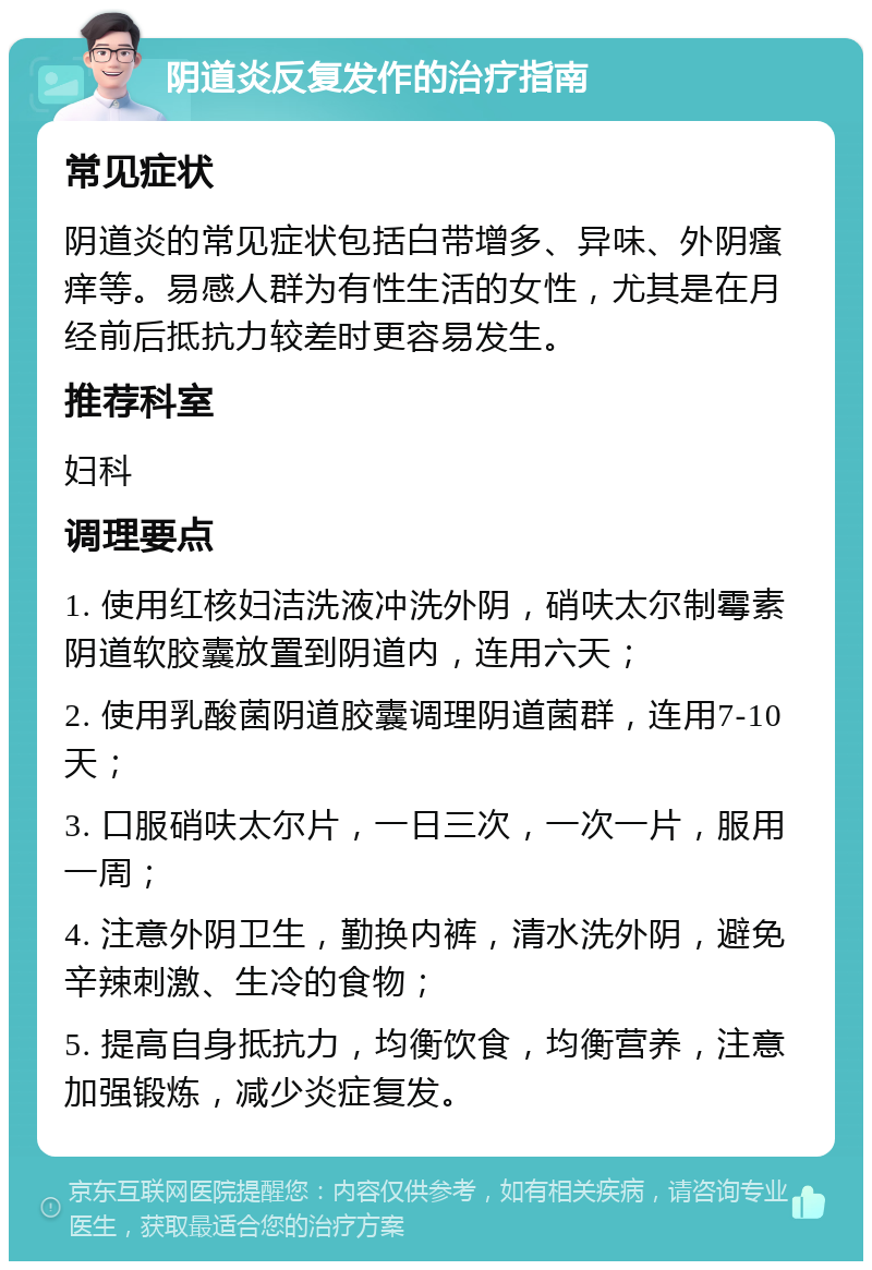 阴道炎反复发作的治疗指南 常见症状 阴道炎的常见症状包括白带增多、异味、外阴瘙痒等。易感人群为有性生活的女性，尤其是在月经前后抵抗力较差时更容易发生。 推荐科室 妇科 调理要点 1. 使用红核妇洁洗液冲洗外阴，硝呋太尔制霉素阴道软胶囊放置到阴道内，连用六天； 2. 使用乳酸菌阴道胶囊调理阴道菌群，连用7-10天； 3. 口服硝呋太尔片，一日三次，一次一片，服用一周； 4. 注意外阴卫生，勤换内裤，清水洗外阴，避免辛辣刺激、生冷的食物； 5. 提高自身抵抗力，均衡饮食，均衡营养，注意加强锻炼，减少炎症复发。