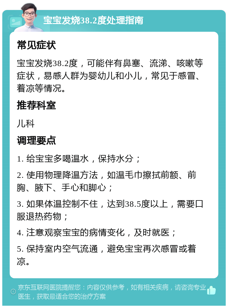 宝宝发烧38.2度处理指南 常见症状 宝宝发烧38.2度，可能伴有鼻塞、流涕、咳嗽等症状，易感人群为婴幼儿和小儿，常见于感冒、着凉等情况。 推荐科室 儿科 调理要点 1. 给宝宝多喝温水，保持水分； 2. 使用物理降温方法，如温毛巾擦拭前额、前胸、腋下、手心和脚心； 3. 如果体温控制不住，达到38.5度以上，需要口服退热药物； 4. 注意观察宝宝的病情变化，及时就医； 5. 保持室内空气流通，避免宝宝再次感冒或着凉。