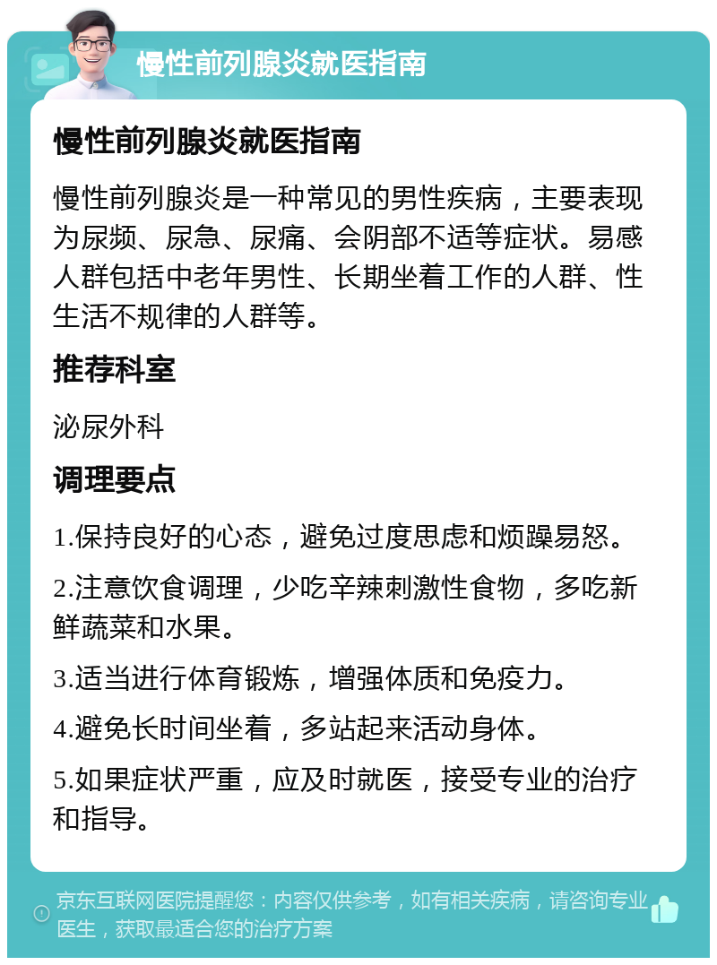 慢性前列腺炎就医指南 慢性前列腺炎就医指南 慢性前列腺炎是一种常见的男性疾病，主要表现为尿频、尿急、尿痛、会阴部不适等症状。易感人群包括中老年男性、长期坐着工作的人群、性生活不规律的人群等。 推荐科室 泌尿外科 调理要点 1.保持良好的心态，避免过度思虑和烦躁易怒。 2.注意饮食调理，少吃辛辣刺激性食物，多吃新鲜蔬菜和水果。 3.适当进行体育锻炼，增强体质和免疫力。 4.避免长时间坐着，多站起来活动身体。 5.如果症状严重，应及时就医，接受专业的治疗和指导。