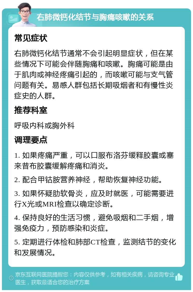 右肺微钙化结节与胸痛咳嗽的关系 常见症状 右肺微钙化结节通常不会引起明显症状，但在某些情况下可能会伴随胸痛和咳嗽。胸痛可能是由于肌肉或神经疼痛引起的，而咳嗽可能与支气管问题有关。易感人群包括长期吸烟者和有慢性炎症史的人群。 推荐科室 呼吸内科或胸外科 调理要点 1. 如果疼痛严重，可以口服布洛芬缓释胶囊或塞来昔布胶囊缓解疼痛和消炎。 2. 配合甲钴胺营养神经，帮助恢复神经功能。 3. 如果怀疑肋软骨炎，应及时就医，可能需要进行X光或MRI检查以确定诊断。 4. 保持良好的生活习惯，避免吸烟和二手烟，增强免疫力，预防感染和炎症。 5. 定期进行体检和肺部CT检查，监测结节的变化和发展情况。