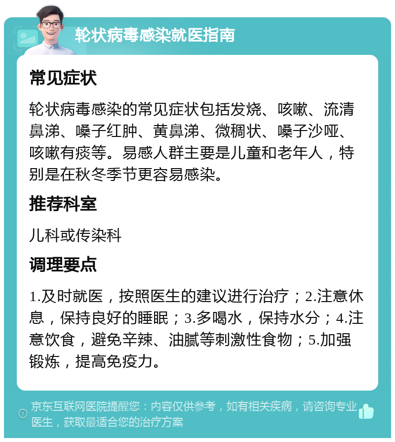 轮状病毒感染就医指南 常见症状 轮状病毒感染的常见症状包括发烧、咳嗽、流清鼻涕、嗓子红肿、黄鼻涕、微稠状、嗓子沙哑、咳嗽有痰等。易感人群主要是儿童和老年人，特别是在秋冬季节更容易感染。 推荐科室 儿科或传染科 调理要点 1.及时就医，按照医生的建议进行治疗；2.注意休息，保持良好的睡眠；3.多喝水，保持水分；4.注意饮食，避免辛辣、油腻等刺激性食物；5.加强锻炼，提高免疫力。