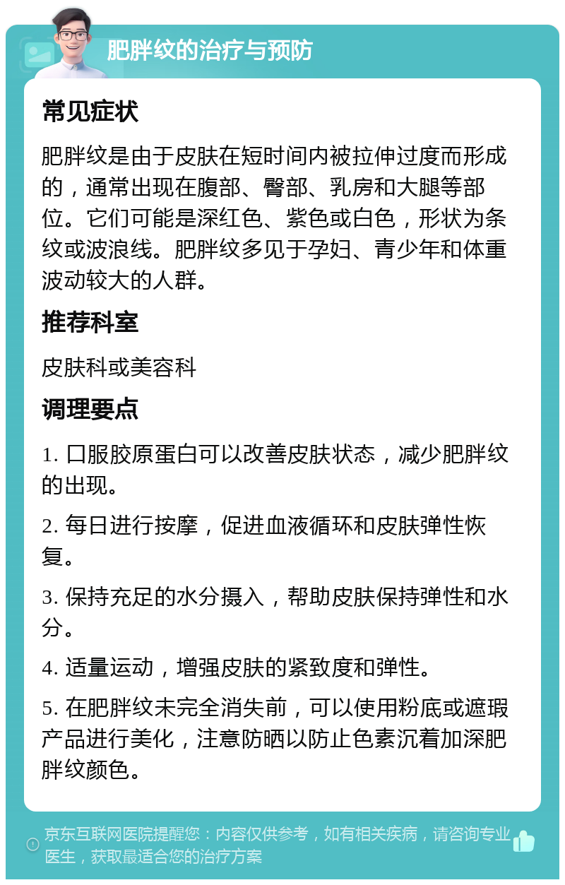 肥胖纹的治疗与预防 常见症状 肥胖纹是由于皮肤在短时间内被拉伸过度而形成的，通常出现在腹部、臀部、乳房和大腿等部位。它们可能是深红色、紫色或白色，形状为条纹或波浪线。肥胖纹多见于孕妇、青少年和体重波动较大的人群。 推荐科室 皮肤科或美容科 调理要点 1. 口服胶原蛋白可以改善皮肤状态，减少肥胖纹的出现。 2. 每日进行按摩，促进血液循环和皮肤弹性恢复。 3. 保持充足的水分摄入，帮助皮肤保持弹性和水分。 4. 适量运动，增强皮肤的紧致度和弹性。 5. 在肥胖纹未完全消失前，可以使用粉底或遮瑕产品进行美化，注意防晒以防止色素沉着加深肥胖纹颜色。