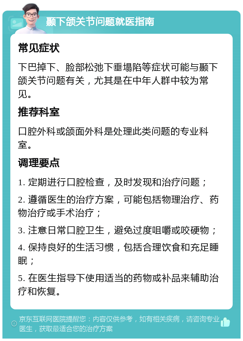 颞下颌关节问题就医指南 常见症状 下巴掉下、脸部松弛下垂塌陷等症状可能与颞下颌关节问题有关，尤其是在中年人群中较为常见。 推荐科室 口腔外科或颌面外科是处理此类问题的专业科室。 调理要点 1. 定期进行口腔检查，及时发现和治疗问题； 2. 遵循医生的治疗方案，可能包括物理治疗、药物治疗或手术治疗； 3. 注意日常口腔卫生，避免过度咀嚼或咬硬物； 4. 保持良好的生活习惯，包括合理饮食和充足睡眠； 5. 在医生指导下使用适当的药物或补品来辅助治疗和恢复。