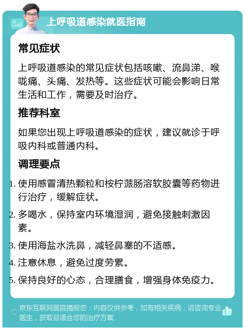 上呼吸道感染就医指南 常见症状 上呼吸道感染的常见症状包括咳嗽、流鼻涕、喉咙痛、头痛、发热等。这些症状可能会影响日常生活和工作，需要及时治疗。 推荐科室 如果您出现上呼吸道感染的症状，建议就诊于呼吸内科或普通内科。 调理要点 使用感冒清热颗粒和桉柠蒎肠溶软胶囊等药物进行治疗，缓解症状。 多喝水，保持室内环境湿润，避免接触刺激因素。 使用海盐水洗鼻，减轻鼻塞的不适感。 注意休息，避免过度劳累。 保持良好的心态，合理膳食，增强身体免疫力。