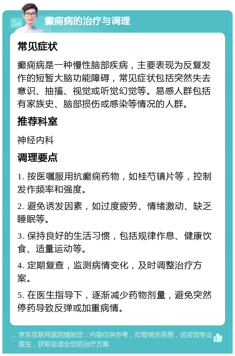 癫痫病的治疗与调理 常见症状 癫痫病是一种慢性脑部疾病，主要表现为反复发作的短暂大脑功能障碍，常见症状包括突然失去意识、抽搐、视觉或听觉幻觉等。易感人群包括有家族史、脑部损伤或感染等情况的人群。 推荐科室 神经内科 调理要点 1. 按医嘱服用抗癫痫药物，如桂芍镇片等，控制发作频率和强度。 2. 避免诱发因素，如过度疲劳、情绪激动、缺乏睡眠等。 3. 保持良好的生活习惯，包括规律作息、健康饮食、适量运动等。 4. 定期复查，监测病情变化，及时调整治疗方案。 5. 在医生指导下，逐渐减少药物剂量，避免突然停药导致反弹或加重病情。