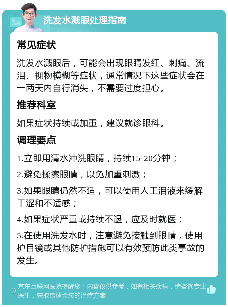 洗发水溅眼处理指南 常见症状 洗发水溅眼后，可能会出现眼睛发红、刺痛、流泪、视物模糊等症状，通常情况下这些症状会在一两天内自行消失，不需要过度担心。 推荐科室 如果症状持续或加重，建议就诊眼科。 调理要点 1.立即用清水冲洗眼睛，持续15-20分钟； 2.避免揉擦眼睛，以免加重刺激； 3.如果眼睛仍然不适，可以使用人工泪液来缓解干涩和不适感； 4.如果症状严重或持续不退，应及时就医； 5.在使用洗发水时，注意避免接触到眼睛，使用护目镜或其他防护措施可以有效预防此类事故的发生。