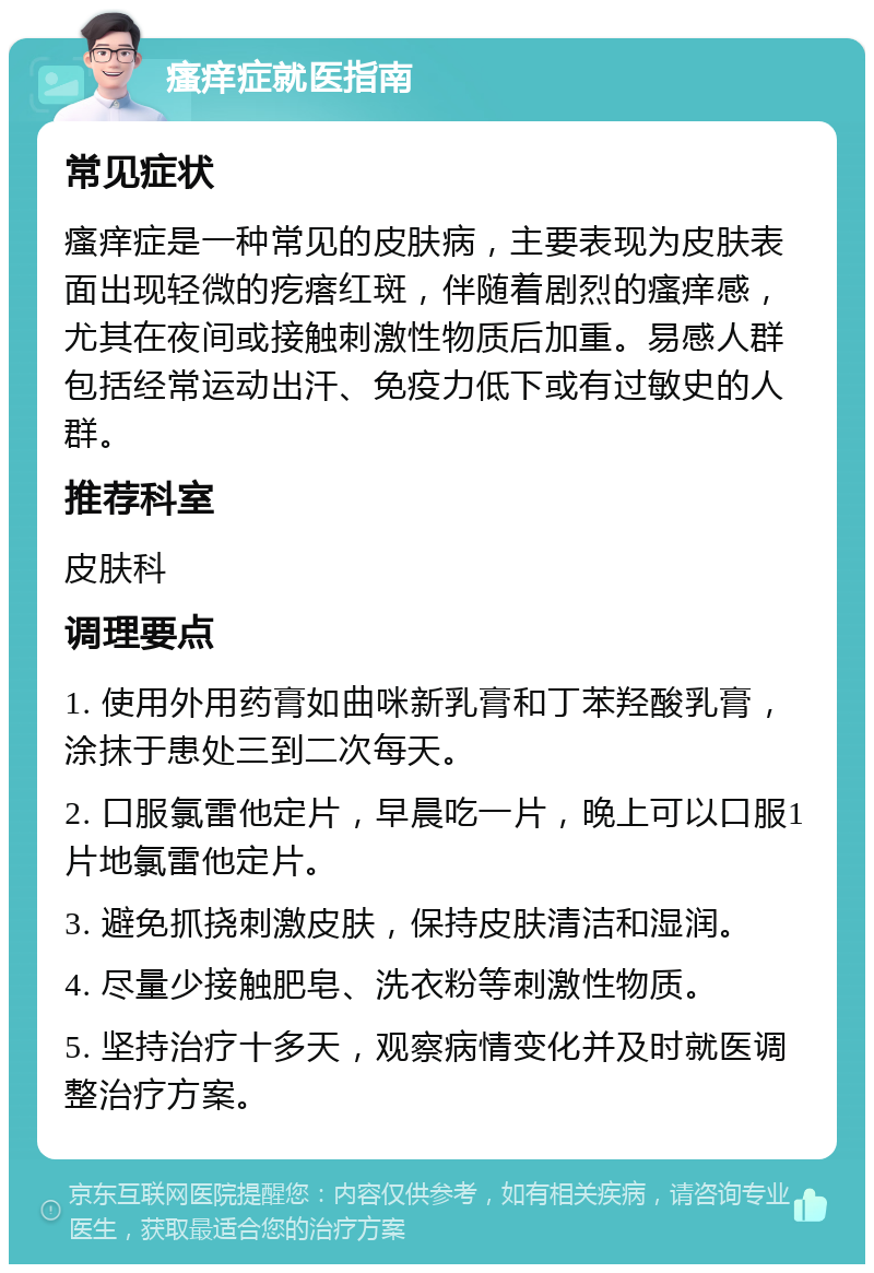 瘙痒症就医指南 常见症状 瘙痒症是一种常见的皮肤病，主要表现为皮肤表面出现轻微的疙瘩红斑，伴随着剧烈的瘙痒感，尤其在夜间或接触刺激性物质后加重。易感人群包括经常运动出汗、免疫力低下或有过敏史的人群。 推荐科室 皮肤科 调理要点 1. 使用外用药膏如曲咪新乳膏和丁苯羟酸乳膏，涂抹于患处三到二次每天。 2. 口服氯雷他定片，早晨吃一片，晚上可以口服1片地氯雷他定片。 3. 避免抓挠刺激皮肤，保持皮肤清洁和湿润。 4. 尽量少接触肥皂、洗衣粉等刺激性物质。 5. 坚持治疗十多天，观察病情变化并及时就医调整治疗方案。