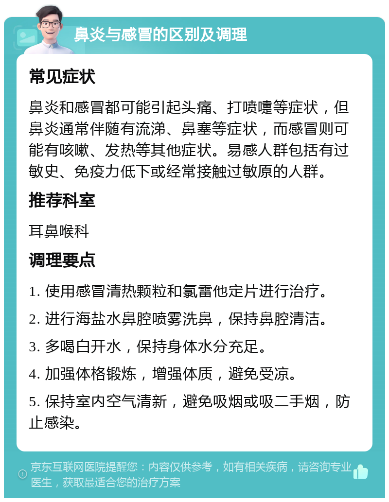 鼻炎与感冒的区别及调理 常见症状 鼻炎和感冒都可能引起头痛、打喷嚏等症状，但鼻炎通常伴随有流涕、鼻塞等症状，而感冒则可能有咳嗽、发热等其他症状。易感人群包括有过敏史、免疫力低下或经常接触过敏原的人群。 推荐科室 耳鼻喉科 调理要点 1. 使用感冒清热颗粒和氯雷他定片进行治疗。 2. 进行海盐水鼻腔喷雾洗鼻，保持鼻腔清洁。 3. 多喝白开水，保持身体水分充足。 4. 加强体格锻炼，增强体质，避免受凉。 5. 保持室内空气清新，避免吸烟或吸二手烟，防止感染。