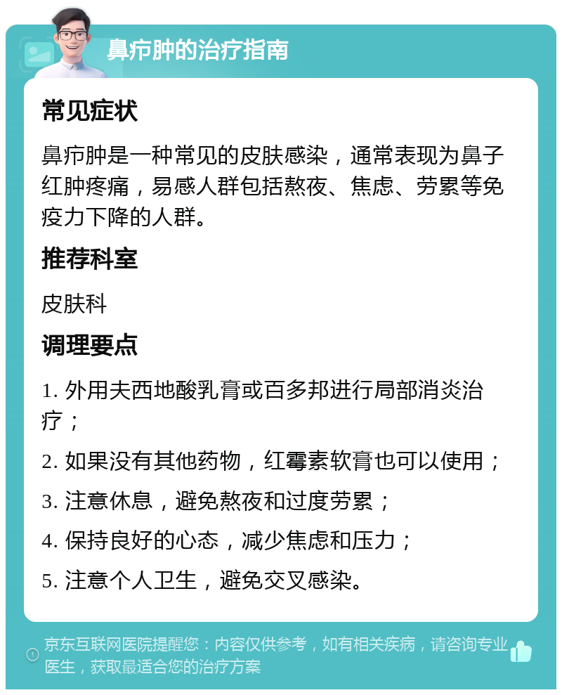 鼻疖肿的治疗指南 常见症状 鼻疖肿是一种常见的皮肤感染，通常表现为鼻子红肿疼痛，易感人群包括熬夜、焦虑、劳累等免疫力下降的人群。 推荐科室 皮肤科 调理要点 1. 外用夫西地酸乳膏或百多邦进行局部消炎治疗； 2. 如果没有其他药物，红霉素软膏也可以使用； 3. 注意休息，避免熬夜和过度劳累； 4. 保持良好的心态，减少焦虑和压力； 5. 注意个人卫生，避免交叉感染。