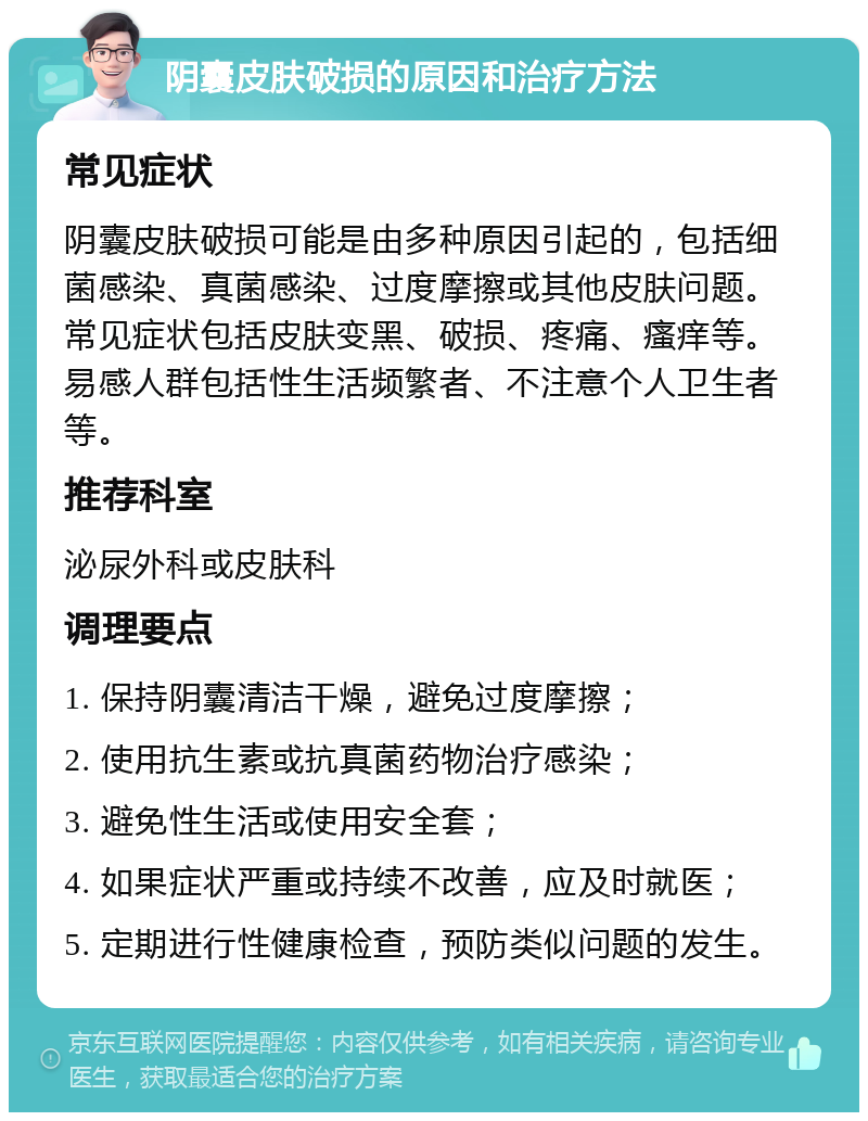 阴囊皮肤破损的原因和治疗方法 常见症状 阴囊皮肤破损可能是由多种原因引起的，包括细菌感染、真菌感染、过度摩擦或其他皮肤问题。常见症状包括皮肤变黑、破损、疼痛、瘙痒等。易感人群包括性生活频繁者、不注意个人卫生者等。 推荐科室 泌尿外科或皮肤科 调理要点 1. 保持阴囊清洁干燥，避免过度摩擦； 2. 使用抗生素或抗真菌药物治疗感染； 3. 避免性生活或使用安全套； 4. 如果症状严重或持续不改善，应及时就医； 5. 定期进行性健康检查，预防类似问题的发生。