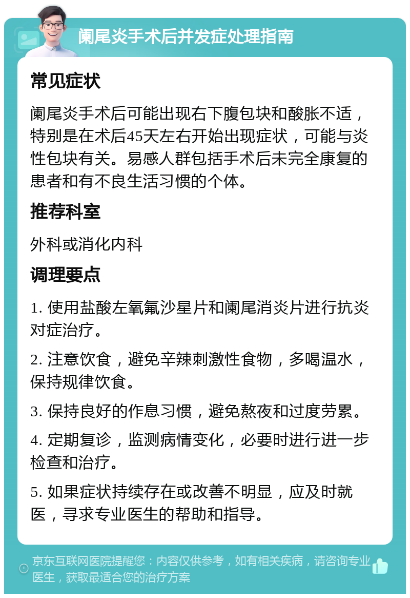 阑尾炎手术后并发症处理指南 常见症状 阑尾炎手术后可能出现右下腹包块和酸胀不适，特别是在术后45天左右开始出现症状，可能与炎性包块有关。易感人群包括手术后未完全康复的患者和有不良生活习惯的个体。 推荐科室 外科或消化内科 调理要点 1. 使用盐酸左氧氟沙星片和阑尾消炎片进行抗炎对症治疗。 2. 注意饮食，避免辛辣刺激性食物，多喝温水，保持规律饮食。 3. 保持良好的作息习惯，避免熬夜和过度劳累。 4. 定期复诊，监测病情变化，必要时进行进一步检查和治疗。 5. 如果症状持续存在或改善不明显，应及时就医，寻求专业医生的帮助和指导。