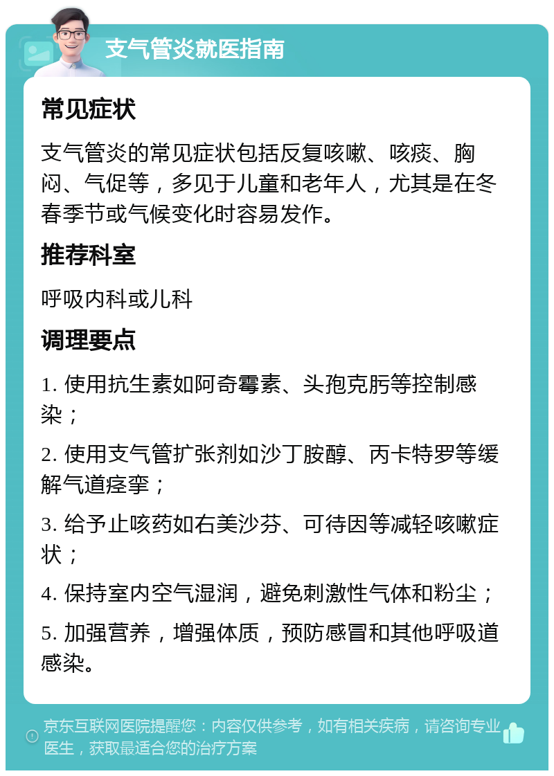 支气管炎就医指南 常见症状 支气管炎的常见症状包括反复咳嗽、咳痰、胸闷、气促等，多见于儿童和老年人，尤其是在冬春季节或气候变化时容易发作。 推荐科室 呼吸内科或儿科 调理要点 1. 使用抗生素如阿奇霉素、头孢克肟等控制感染； 2. 使用支气管扩张剂如沙丁胺醇、丙卡特罗等缓解气道痉挛； 3. 给予止咳药如右美沙芬、可待因等减轻咳嗽症状； 4. 保持室内空气湿润，避免刺激性气体和粉尘； 5. 加强营养，增强体质，预防感冒和其他呼吸道感染。