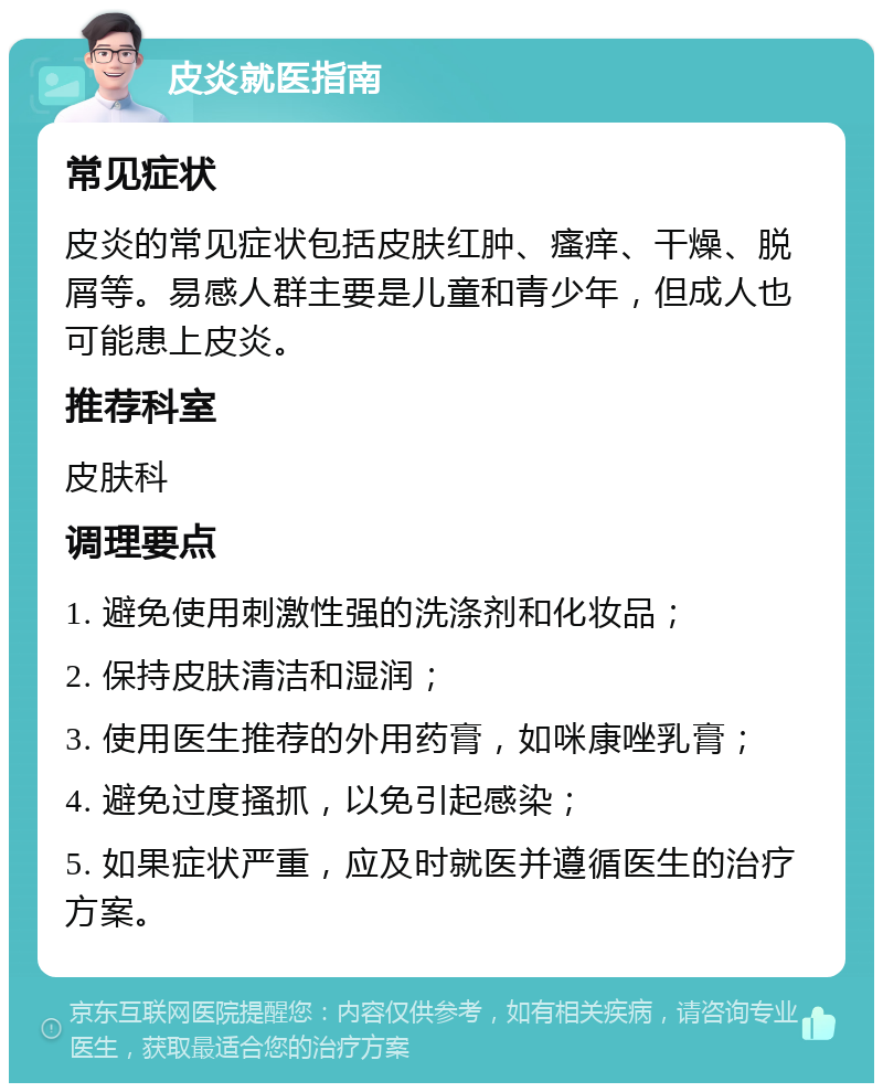 皮炎就医指南 常见症状 皮炎的常见症状包括皮肤红肿、瘙痒、干燥、脱屑等。易感人群主要是儿童和青少年，但成人也可能患上皮炎。 推荐科室 皮肤科 调理要点 1. 避免使用刺激性强的洗涤剂和化妆品； 2. 保持皮肤清洁和湿润； 3. 使用医生推荐的外用药膏，如咪康唑乳膏； 4. 避免过度搔抓，以免引起感染； 5. 如果症状严重，应及时就医并遵循医生的治疗方案。