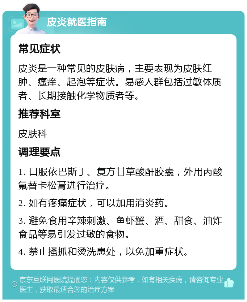 皮炎就医指南 常见症状 皮炎是一种常见的皮肤病，主要表现为皮肤红肿、瘙痒、起泡等症状。易感人群包括过敏体质者、长期接触化学物质者等。 推荐科室 皮肤科 调理要点 1. 口服依巴斯丁、复方甘草酸酐胶囊，外用丙酸氟替卡松膏进行治疗。 2. 如有疼痛症状，可以加用消炎药。 3. 避免食用辛辣刺激、鱼虾蟹、酒、甜食、油炸食品等易引发过敏的食物。 4. 禁止搔抓和烫洗患处，以免加重症状。